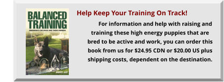For information and help with raising and training these high energy puppies that are bred to be active and work, you can order this book from us for $24.95 CDN or $20.00 US plus shipping costs, dependent on the destination.                                              Help Keep Your Training On Track!