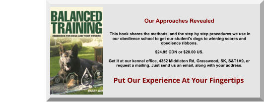 Put Our Experience At Your Fingertips Our Approaches Revealed   This book shares the methods, and the step by step procedures we use in  our obedience school to get our student's dogs to winning scores and  obedience ribbons.  $24.95 CDN or $20.00 US.   Get it at our kennel office, 4352 Middleton Rd, Grasswood, SK, S&T1A9, or  request a mailing. Just send us an email, along with your address.