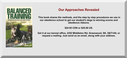 Our Approaches Revealed   This book shares the methods, and the step by step procedures we use in  our obedience school to get our student's dogs to winning scores and  obedience ribbons.  $24.95 CDN or $20.00 US.   Get it at our kennel office, 4352 Middleton Rd, Grasswood, SK, S&T1A9, or  request a mailing. Just send us an email, along with your address.